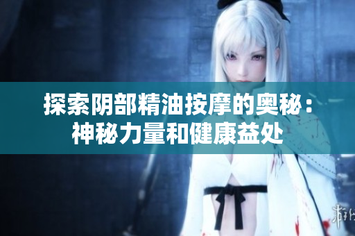探索阴部精油按摩的奥秘：神秘力量和健康益处