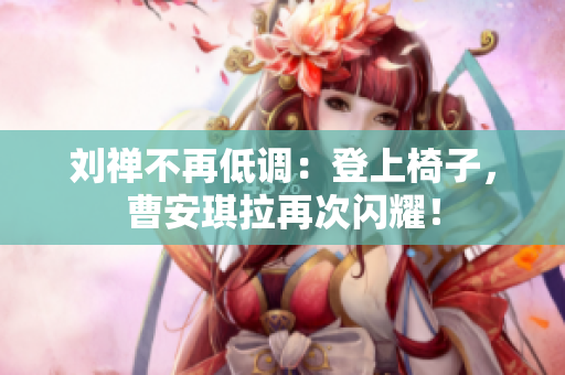 刘禅不再低调：登上椅子，曹安琪拉再次闪耀！