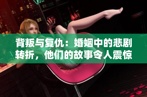 背叛与复仇：婚姻中的悲剧转折，他们的故事令人震惊！
