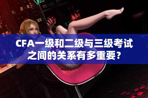 CFA一级和二级与三级考试之间的关系有多重要？