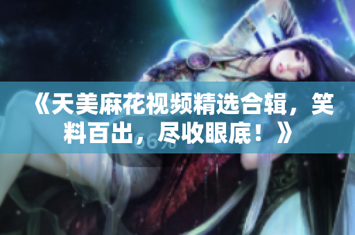 《天美麻花视频精选合辑，笑料百出，尽收眼底！》