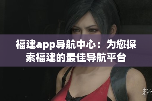 福建app导航中心：为您探索福建的最佳导航平台