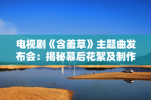 电视剧《含羞草》主题曲发布会：揭秘幕后花絮及制作故事