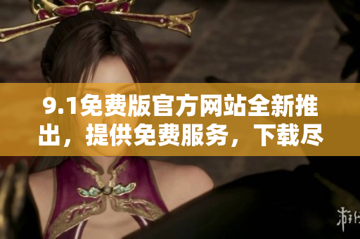 9.1免费版官方网站全新推出，提供免费服务，下载尽享畅快体验