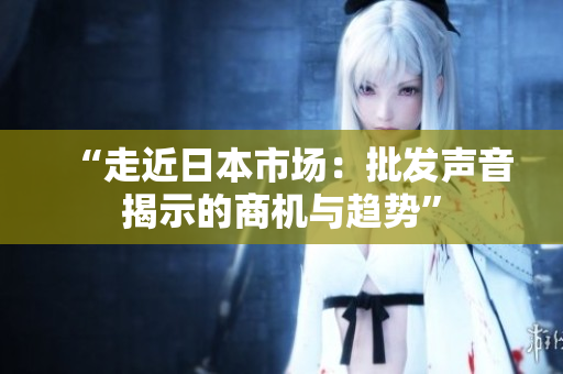 “走近日本市场：批发声音揭示的商机与趋势”