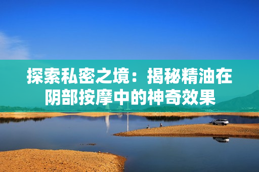 探索私密之境：揭秘精油在阴部按摩中的神奇效果
