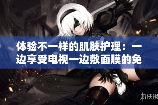 体验不一样的肌肤护理：一边享受电视一边敷面膜的免费版新体验