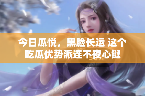 今日瓜悦，黑脸长运 这个吃瓜优势派连不夜心键