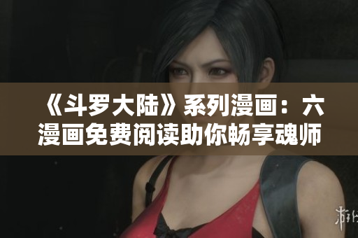 《斗罗大陆》系列漫画：六漫画免费阅读助你畅享魂师之旅