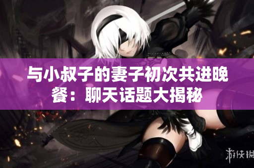 与小叔子的妻子初次共进晚餐：聊天话题大揭秘