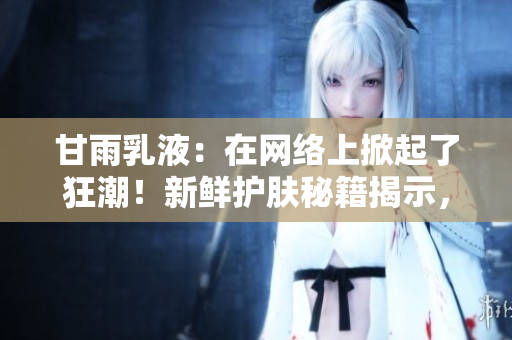 甘雨乳液：在网络上掀起了狂潮！新鲜护肤秘籍揭示，让你的肌肤水嫩动人