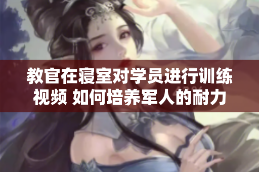 教官在寝室对学员进行训练视频 如何培养军人的耐力和毅力