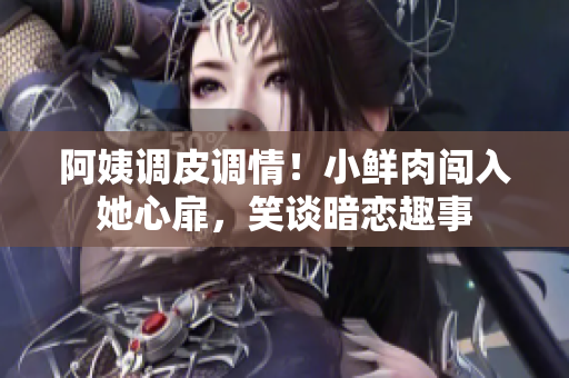 阿姨调皮调情！小鲜肉闯入她心扉，笑谈暗恋趣事