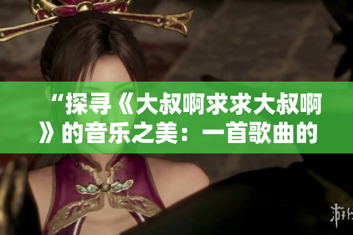 “探寻《大叔啊求求大叔啊》的音乐之美：一首歌曲的起源与情感表达”
