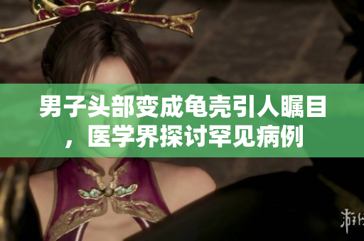 男子头部变成龟壳引人瞩目，医学界探讨罕见病例