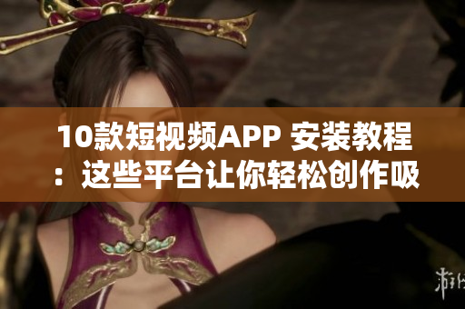 10款短视频APP 安装教程：这些平台让你轻松创作吸睛短视频