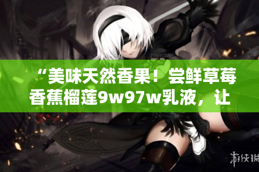 “美味天然香果！尝鲜草莓香蕉榴莲9w97w乳液，让肌肤水润弹滑”