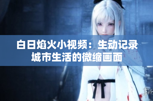 白日焰火小视频：生动记录城市生活的微缩画面