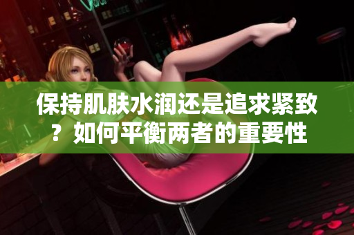 保持肌肤水润还是追求紧致？如何平衡两者的重要性