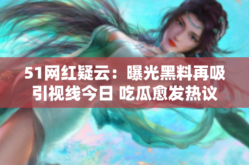 51网红疑云：曝光黑料再吸引视线今日 吃瓜愈发热议