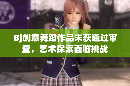 Bj创意舞蹈作品未获通过审查，艺术探索面临挑战