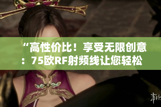 “高性价比！享受无限创意：75欧RF射频线让您轻松掌握创作灵感！”