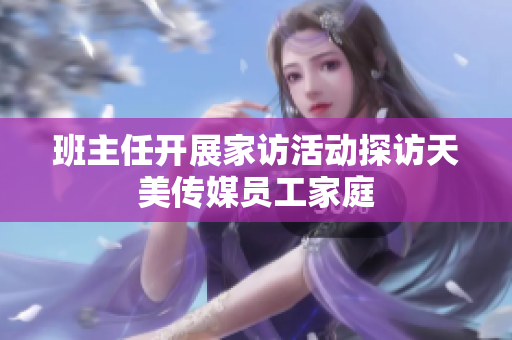 班主任开展家访活动探访天美传媒员工家庭
