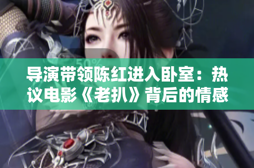 导演带领陈红进入卧室：热议电影《老扒》背后的情感关系