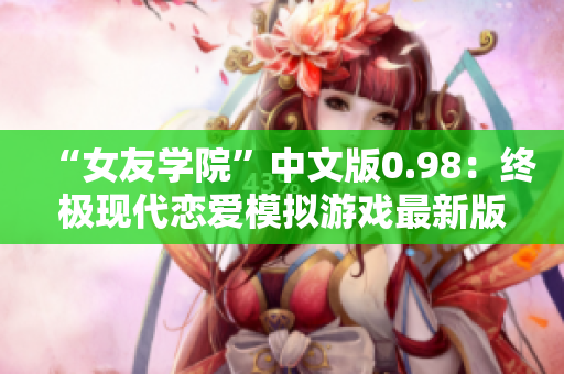 “女友学院”中文版0.98：终极现代恋爱模拟游戏最新版本更新！