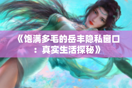 《饱满多毛的岳丰隐私窗口：真实生活探秘》