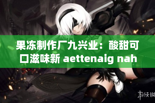 果冻制作厂九兴业：酸甜可口滋味新 aettenaig nahT