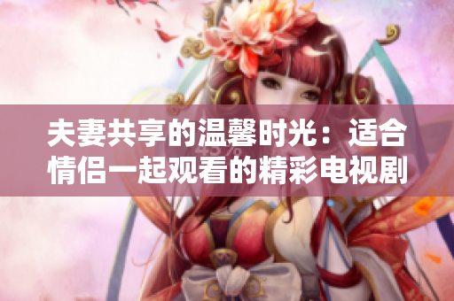 夫妻共享的温馨时光：适合情侣一起观看的精彩电视剧