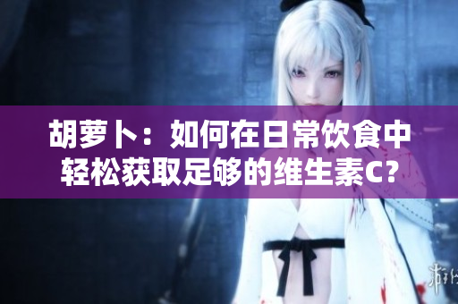 胡萝卜：如何在日常饮食中轻松获取足够的维生素C？