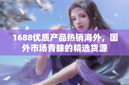 1688优质产品热销海外，国外市场青睐的精选货源