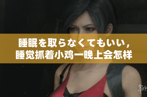 睡眠を取らなくてもいい，睡觉抓着小鸡一晚上会怎样，睡过年纪最大的多少岁六十多，水润紧致销魂低吟古代，水润紧致销魂低吟，说说都是怎么的干对象的622