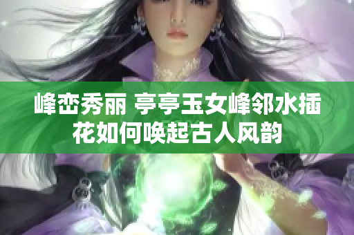 峰峦秀丽 亭亭玉女峰邻水插花如何唤起古人风韵