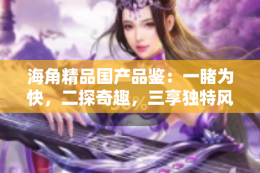 海角精品国产品鉴：一睹为快，二探奇趣，三享独特风味