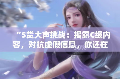 “S货大声挑战：揭露C级内容，对抗虚假信息，你还在被愚弄吗？”