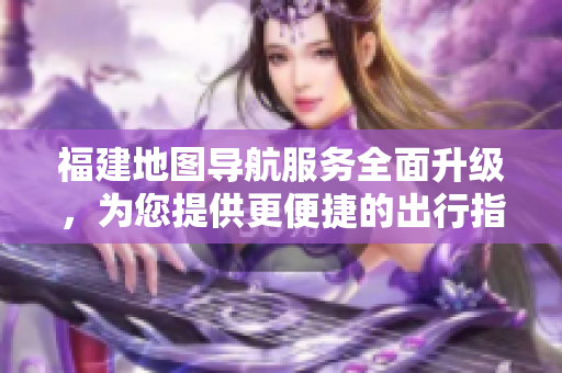 福建地图导航服务全面升级，为您提供更便捷的出行指引