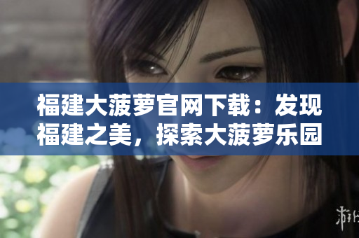 福建大菠萝官网下载：发现福建之美，探索大菠萝乐园