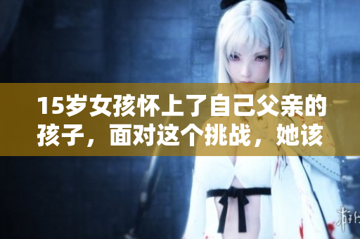 15岁女孩怀上了自己父亲的孩子，面对这个挑战，她该怎么处理？