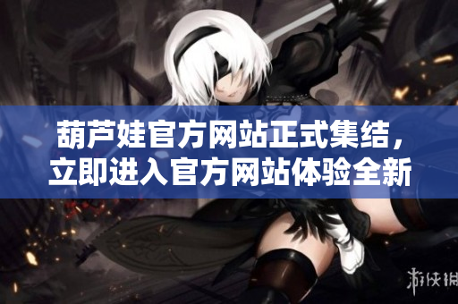 葫芦娃官方网站正式集结，立即进入官方网站体验全新精彩内容