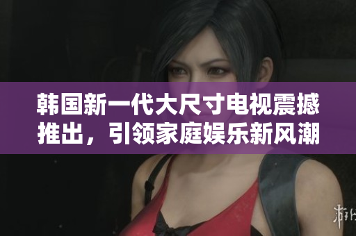 韩国新一代大尺寸电视震撼推出，引领家庭娱乐新风潮
