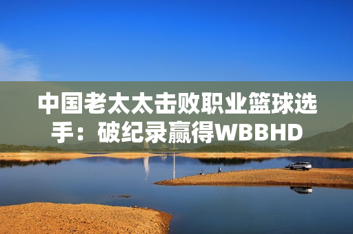中国老太太击败职业篮球选手：破纪录赢得WBBHD