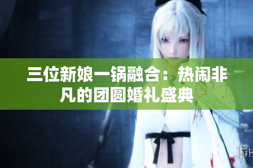 三位新娘一锅融合：热闹非凡的团圆婚礼盛典