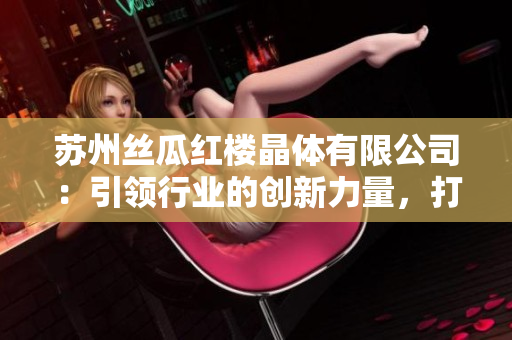 苏州丝瓜红楼晶体有限公司：引领行业的创新力量，打造丝瓜产品新时代