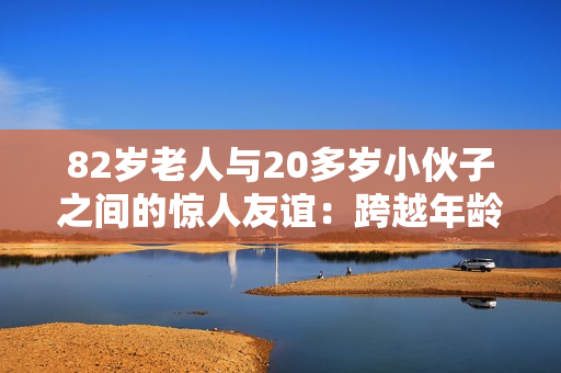 82岁老人与20多岁小伙子之间的惊人友谊：跨越年龄的真实故事