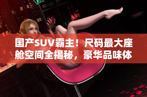 国产SUV霸主！尺码最大座舱空间全揭秘，豪华品味体验大换代