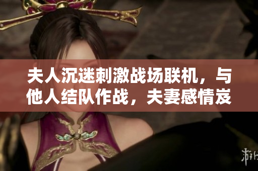 夫人沉迷刺激战场联机，与他人结队作战，夫妻感情岌岌可危？