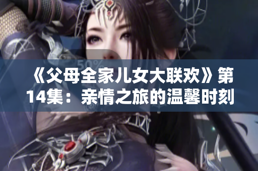 《父母全家儿女大联欢》第14集：亲情之旅的温馨时刻与家庭故事